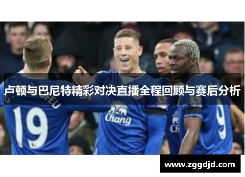 卢顿与巴尼特精彩对决直播全程回顾与赛后分析