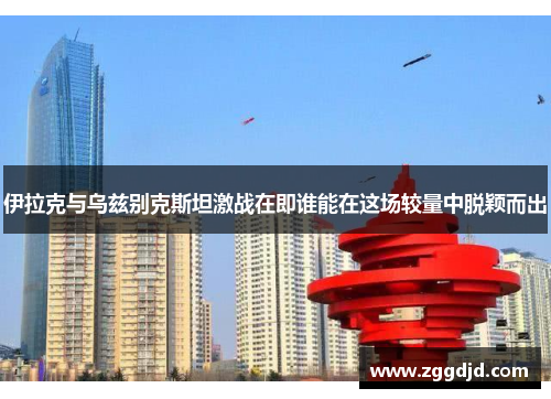 伊拉克与乌兹别克斯坦激战在即谁能在这场较量中脱颖而出